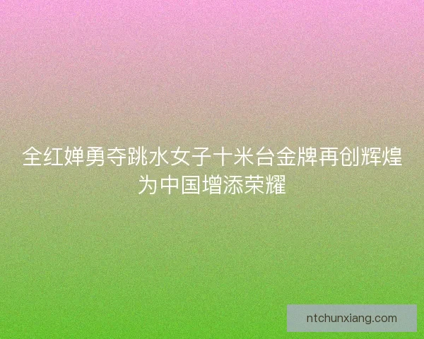 全红婵勇夺跳水女子十米台金牌再创辉煌为中国增添荣耀
