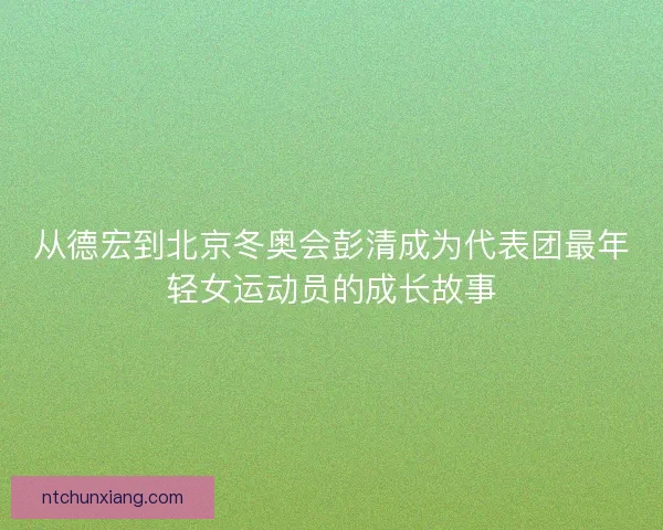 从德宏到北京冬奥会彭清成为代表团最年轻女运动员的成长故事