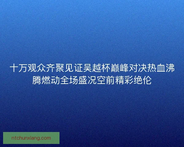 十万观众齐聚见证吴越杯巅峰对决热血沸腾燃动全场盛况空前精彩绝伦