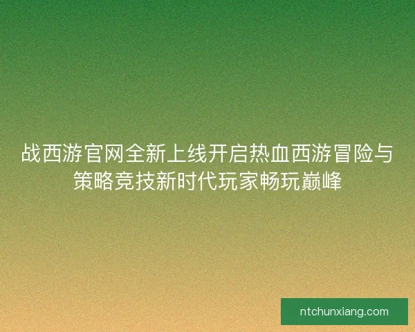 战西游官网全新上线开启热血西游冒险与策略竞技新时代玩家畅玩巅峰