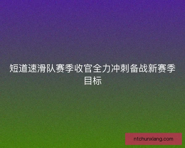 短道速滑队赛季收官全力冲刺备战新赛季目标